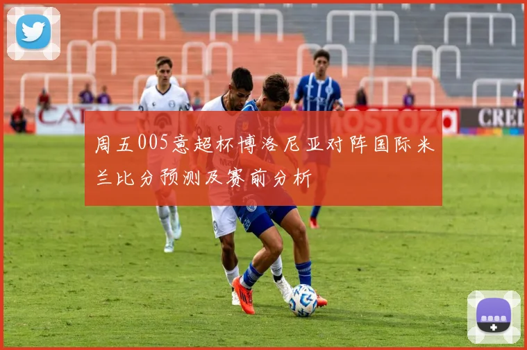 周五005意超杯博洛尼亚对阵国际米兰比分预测及赛前分析