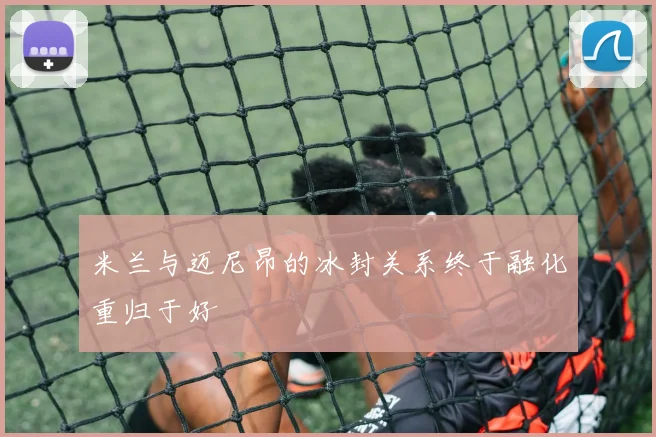 米兰与迈尼昂的冰封关系终于融化重归于好