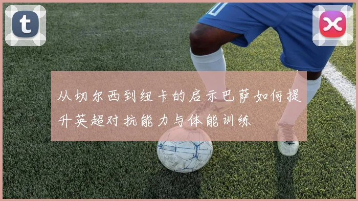 从切尔西到纽卡的启示巴萨如何提升英超对抗能力与体能训练