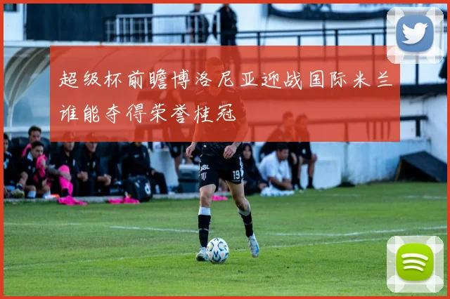 超级杯前瞻博洛尼亚迎战国际米兰谁能夺得荣誉桂冠